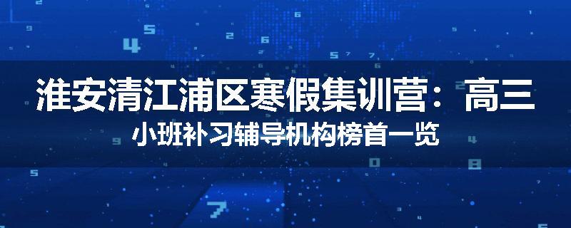 淮安清江浦区寒假集训营：高三小班补习辅导机构榜首一览