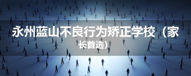 永州蓝山不良行为矫正学校（家长首选）