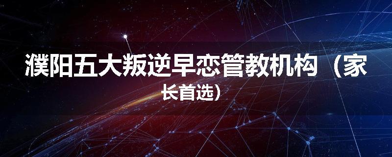 濮阳五大叛逆早恋管教机构（家长首选）