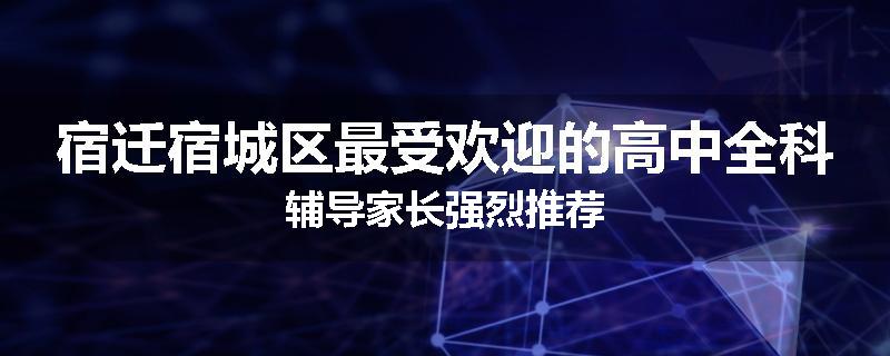 宿迁宿城区最受欢迎的高中全科辅导家长强烈推荐