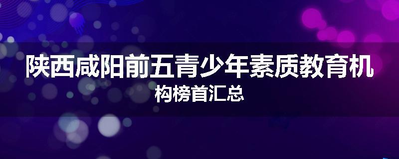 陕西咸阳前五青少年素质教育机构榜首汇总