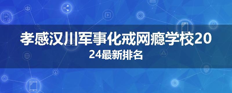 孝感汉川军事化戒网瘾学校2024最新排名