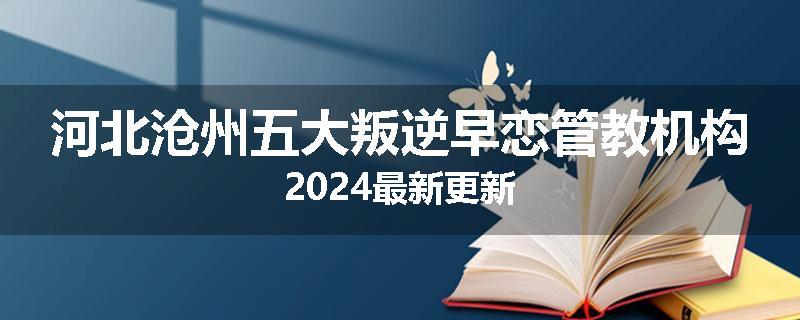 河北沧州五大叛逆早恋管教机构2024最新更新