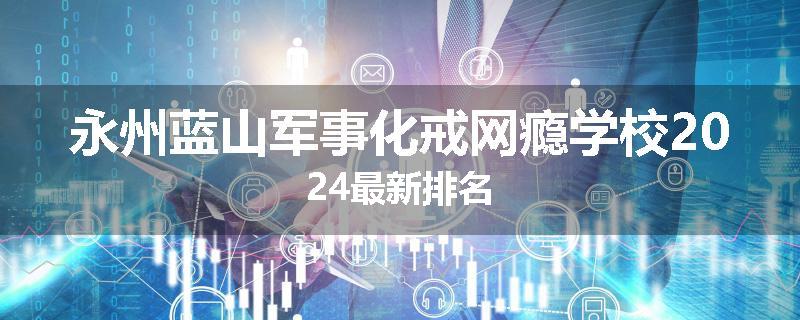 永州蓝山军事化戒网瘾学校2024最新排名