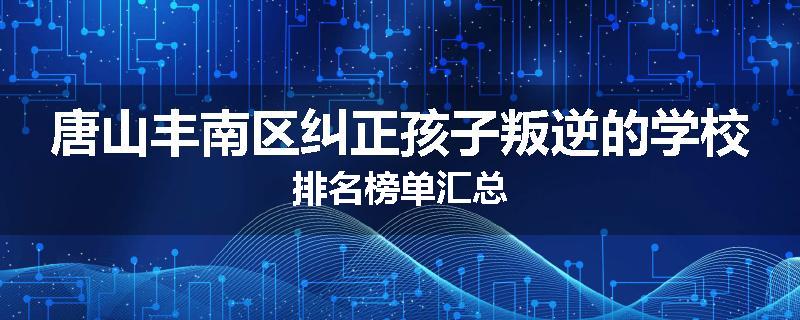 唐山丰南区纠正孩子叛逆的学校排名榜单汇总