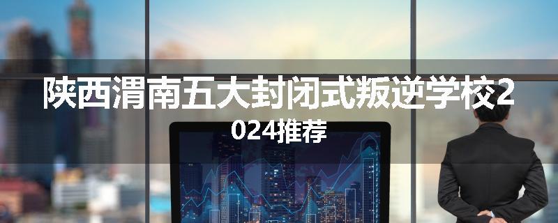 陕西渭南五大封闭式叛逆学校2024推荐