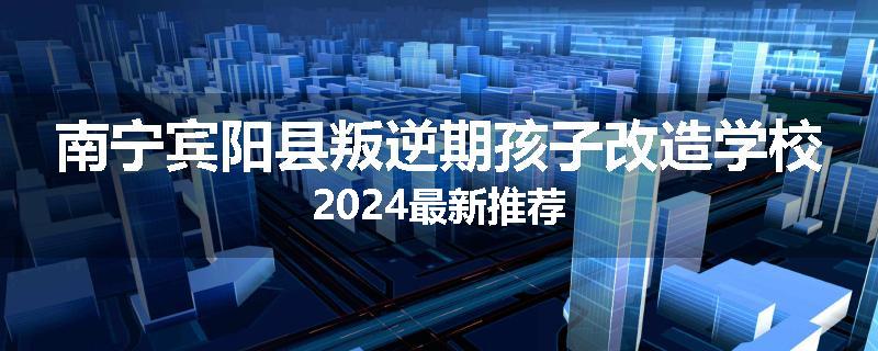 南宁宾阳县叛逆期孩子改造学校2024最新推荐
