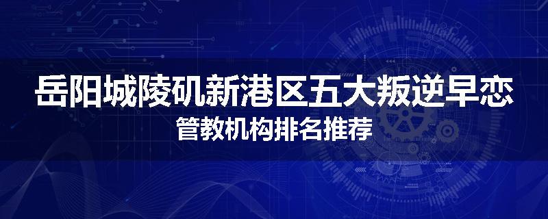 岳阳城陵矶新港区五大叛逆早恋管教机构排名推荐