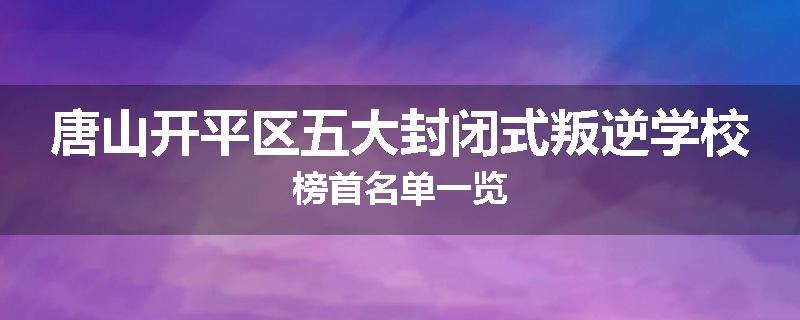 唐山开平区五大封闭式叛逆学校榜首名单一览