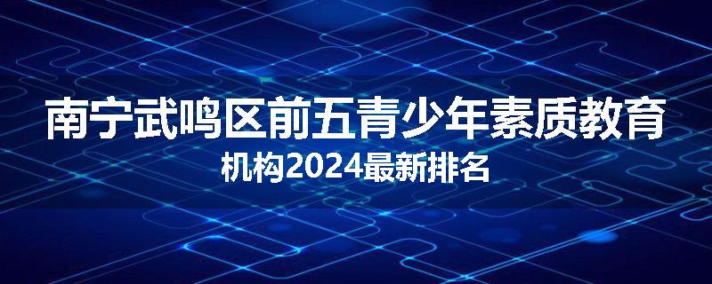南宁武鸣区前五青少年素质教育机构2024最新排名