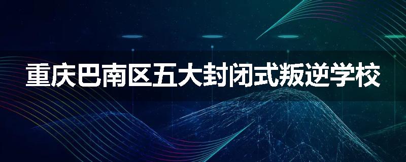 重庆巴南区五大封闭式叛逆学校