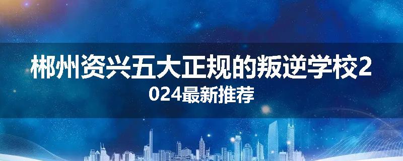 郴州资兴五大正规的叛逆学校2024最新推荐