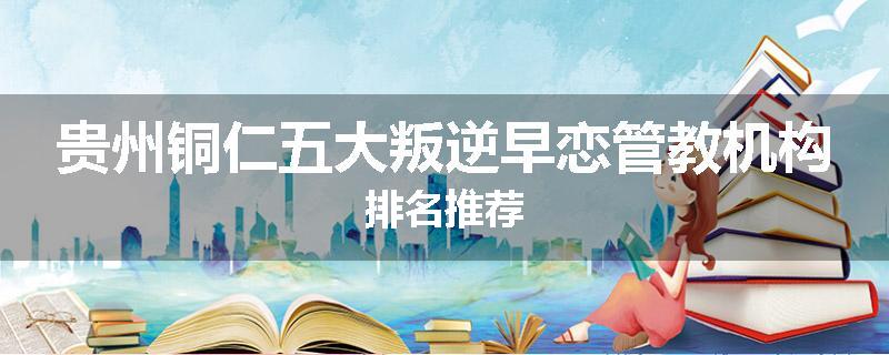 贵州铜仁五大叛逆早恋管教机构排名推荐
