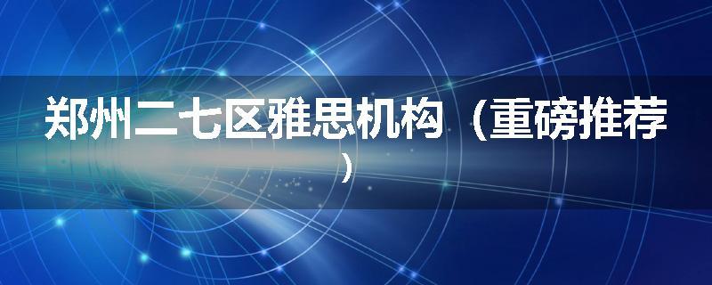 郑州二七区雅思机构（重磅推荐）