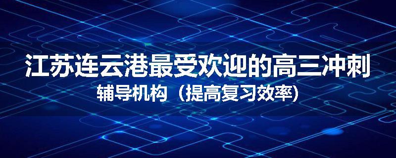 江苏连云港最受欢迎的高三冲刺辅导机构（提高复习效率)