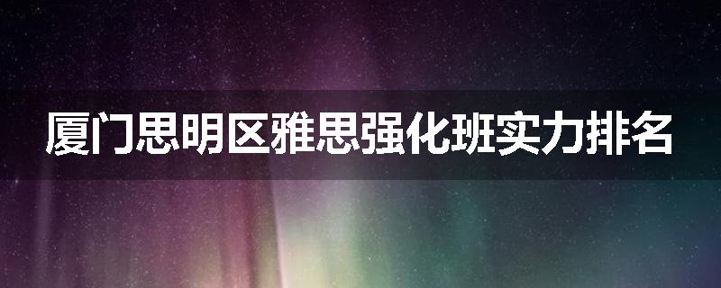 厦门思明区雅思强化班实力排名