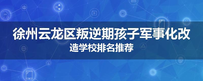 徐州云龙区叛逆期孩子军事化改造学校排名推荐