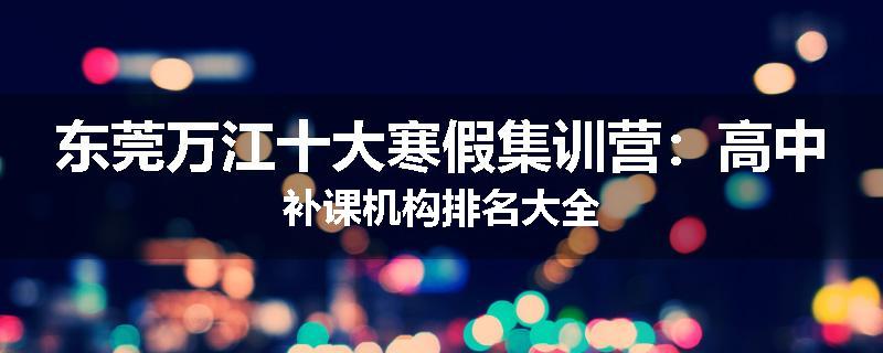 东莞万江十大寒假集训营：高中补课机构排名大全