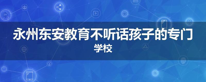 永州东安教育不听话孩子的专门学校