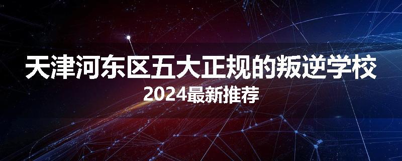 天津河东区五大正规的叛逆学校2024最新推荐