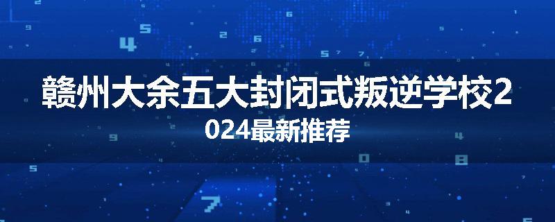 赣州大余五大封闭式叛逆学校2024最新推荐