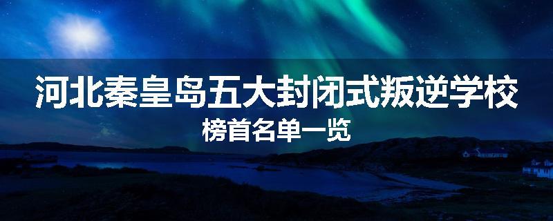 河北秦皇岛五大封闭式叛逆学校榜首名单一览