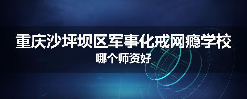 重庆沙坪坝区军事化戒网瘾学校哪个师资好
