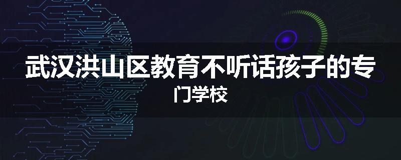 武汉洪山区教育不听话孩子的专门学校