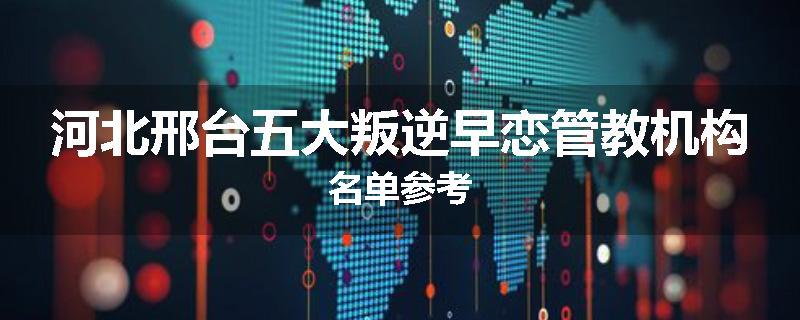 河北邢台五大叛逆早恋管教机构名单参考