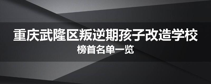 重庆武隆区叛逆期孩子改造学校榜首名单一览