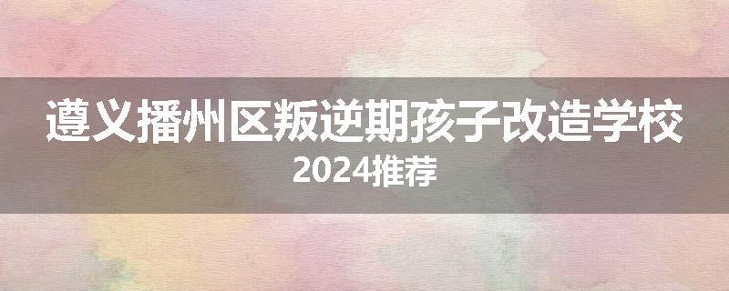 遵义播州区叛逆期孩子改造学校2024推荐