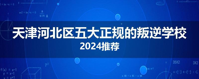 天津河北区五大正规的叛逆学校2024推荐