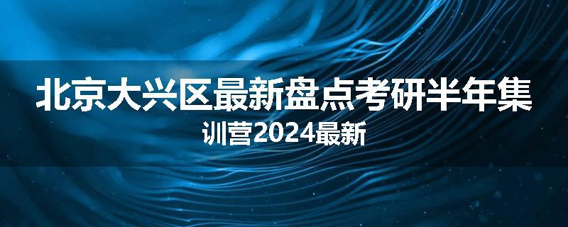 北京大兴区最新盘点考研半年集训营2024最新