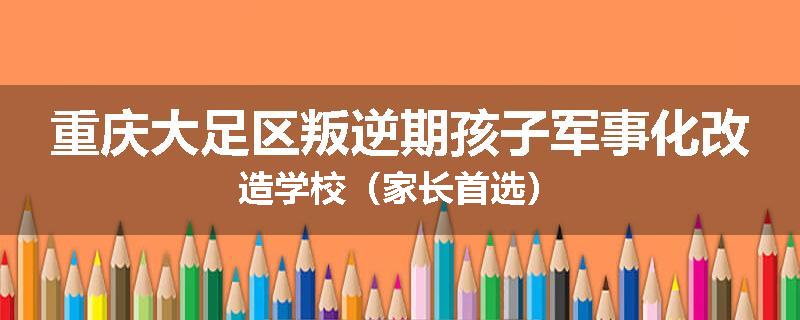 重庆大足区叛逆期孩子军事化改造学校（家长首选）
