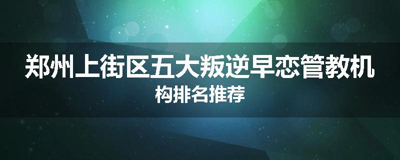 郑州上街区五大叛逆早恋管教机构排名推荐