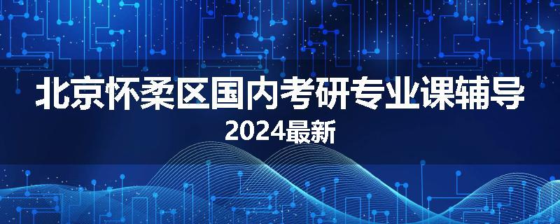北京怀柔区国内考研专业课辅导2024最新