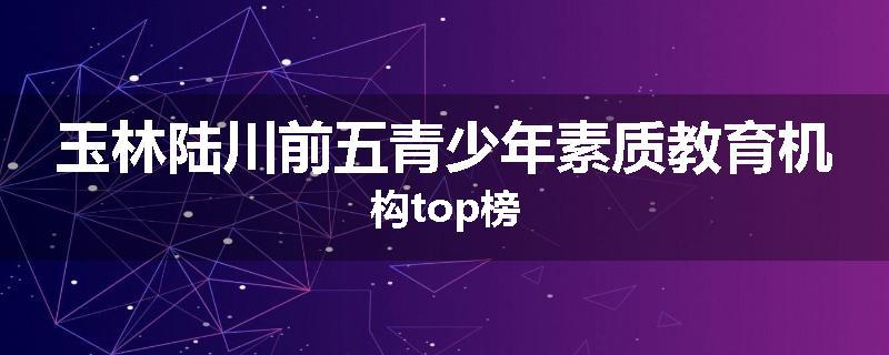 玉林陆川前五青少年素质教育机构top榜