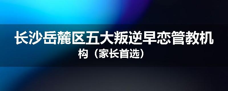 长沙岳麓区五大叛逆早恋管教机构（家长首选）