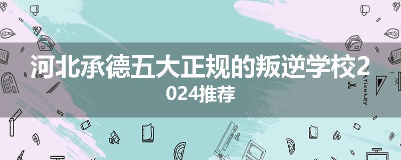 河北承德五大正规的叛逆学校2024推荐