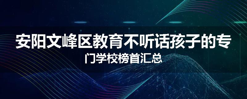 安阳文峰区教育不听话孩子的专门学校榜首汇总