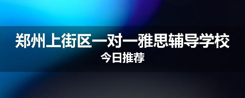 郑州上街区一对一雅思辅导学校今日推荐