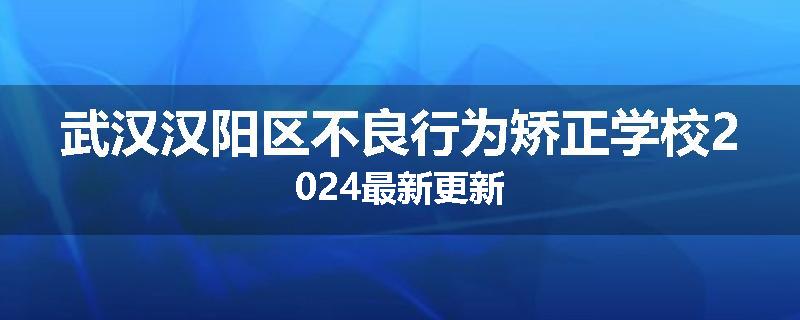 武汉汉阳区不良行为矫正学校2024最新更新