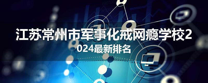 江苏常州市军事化戒网瘾学校2024最新排名