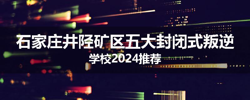 石家庄井陉矿区五大封闭式叛逆学校2024推荐