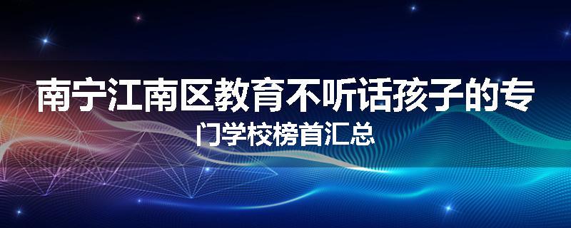 南宁江南区教育不听话孩子的专门学校榜首汇总