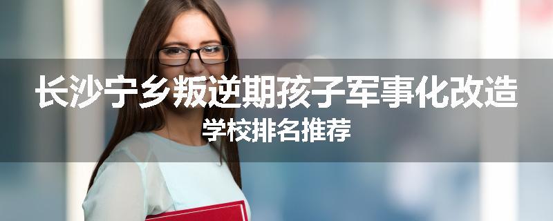 长沙宁乡叛逆期孩子军事化改造学校排名推荐