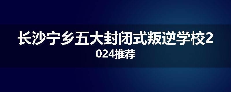 长沙宁乡五大封闭式叛逆学校2024推荐