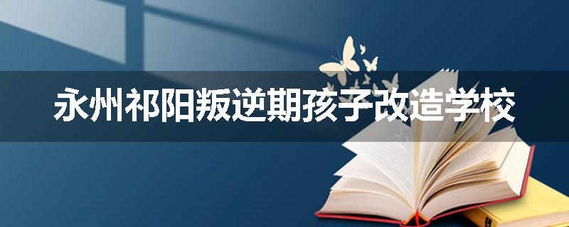 永州祁阳叛逆期孩子改造学校