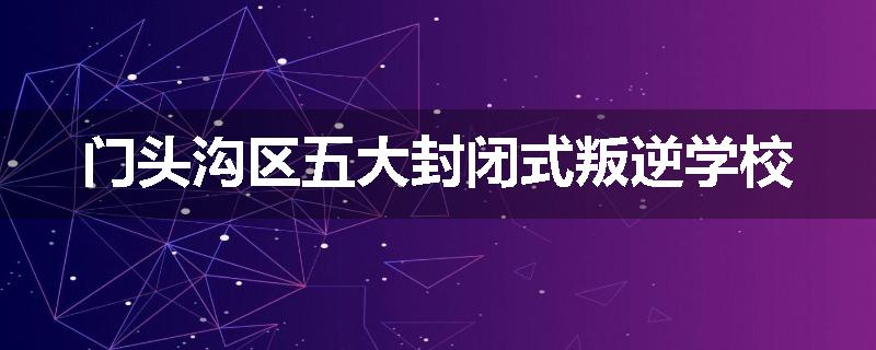 门头沟区五大封闭式叛逆学校