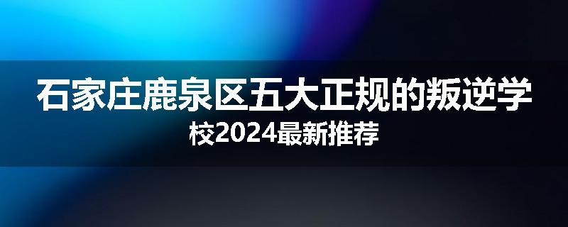 石家庄鹿泉区五大正规的叛逆学校2024最新推荐